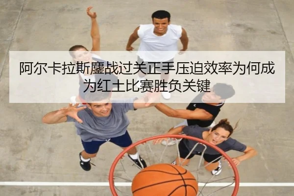 阿尔卡拉斯鏖战过关正手压迫效率为何成为红土比赛胜负关键