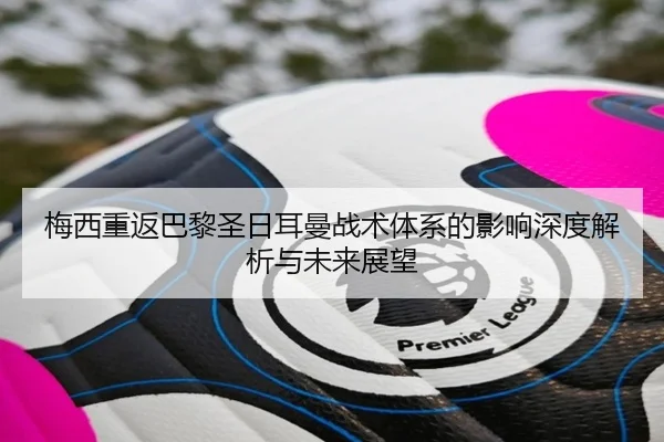 梅西重返巴黎圣日耳曼战术体系的影响深度解析与未来展望
