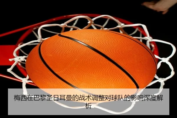 梅西在巴黎圣日耳曼的战术调整对球队的影响深度解析