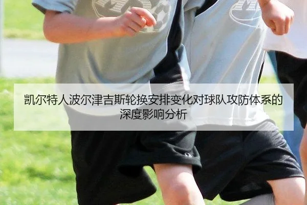 凯尔特人波尔津吉斯轮换安排变化对球队攻防体系的深度影响分析